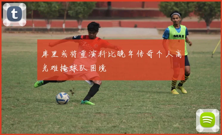 库里或将重演科比晚年传奇个人高光难掩球队困境