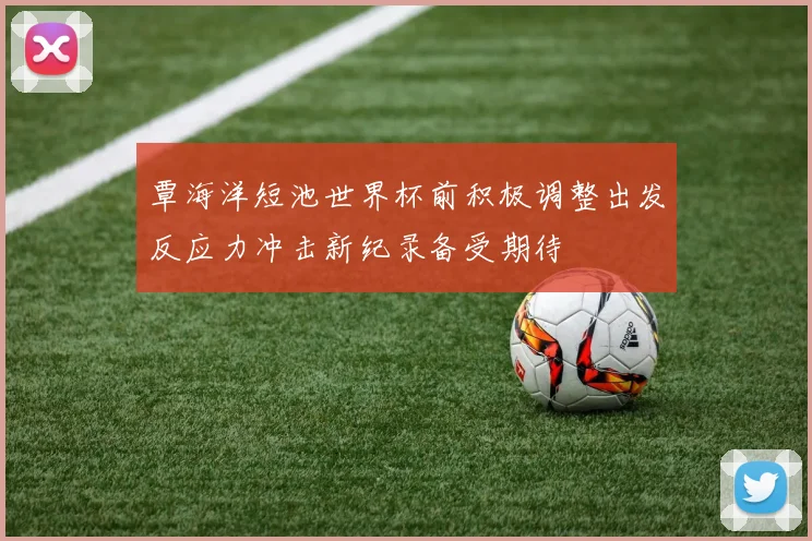 覃海洋短池世界杯前积极调整出发反应力冲击新纪录备受期待
