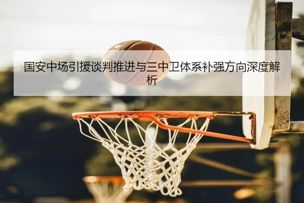 国安中场引援谈判推进与三中卫体系补强方向深度解析