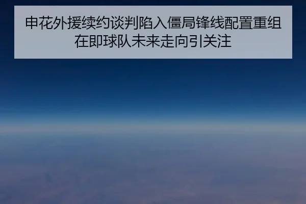申花外援续约谈判陷入僵局锋线配置重组在即球队未来走向引关注
