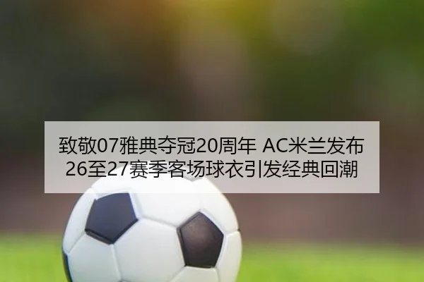 致敬07雅典夺冠20周年 AC米兰发布26至27赛季客场球衣引发经典回潮