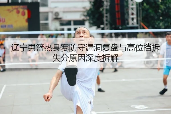 辽宁男篮热身赛防守漏洞复盘与高位挡拆失分原因深度拆解