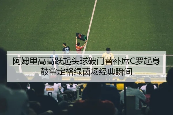 阿姆里高高跃起头球破门替补席C罗起身鼓掌定格绿茵场经典瞬间