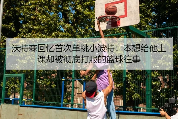沃特森回忆首次单挑小波特：本想给他上课却被彻底打服的篮球往事
